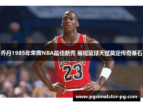 乔丹1985年荣膺NBA最佳新秀 展现篮球天赋奠定传奇基石