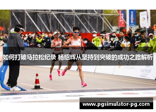 如何打破马拉松纪录 杨绍辉从坚持到突破的成功之路解析