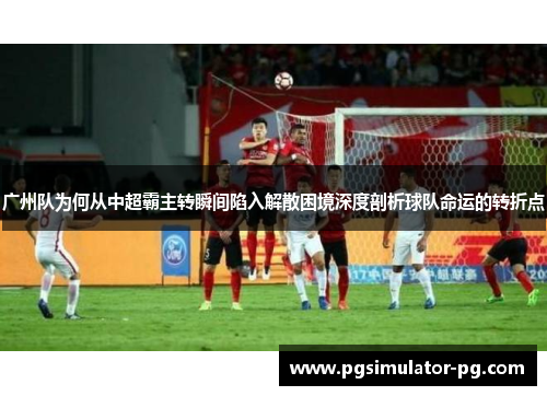 广州队为何从中超霸主转瞬间陷入解散困境深度剖析球队命运的转折点