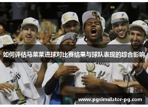 如何评估马莱莱进球对比赛结果与球队表现的综合影响