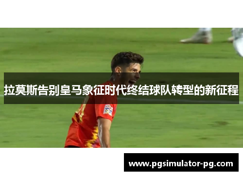 拉莫斯告别皇马象征时代终结球队转型的新征程