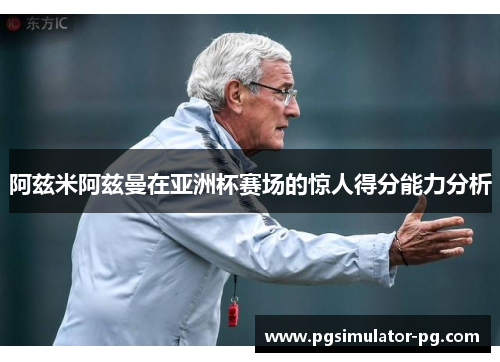 阿兹米阿兹曼在亚洲杯赛场的惊人得分能力分析