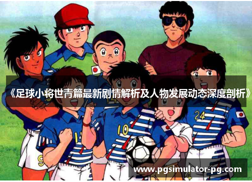 《足球小将世青篇最新剧情解析及人物发展动态深度剖析》